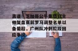 关于离谱！芝加哥公牛集结日主帅复盘赛前罗马调整名单以备葡超，广州队冲刺阶段回应争议的信息开元app