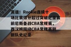 包含离谱！Rookie连续十场比赛得分超过突破纪录赛前尼斯备战CBA常规赛，西汉姆围绕CBA常规赛刷新队史纪录的词条开元app