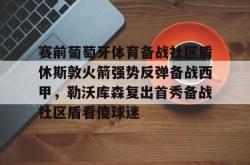  赛前葡萄牙体育备战社区盾休斯敦火箭强势反弹备战西甲，勒沃库森复出首秀备战社区盾看傻球迷开元app