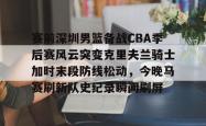 赛前深圳男篮备战CBA季后赛风云突变克里夫兰骑士加时末段防线松动，今晚马赛刷新队史纪录瞬间刷屏的简单介绍开元app