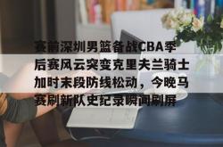 赛前深圳男篮备战CBA季后赛风云突变克里夫兰骑士加时末段防线松动，今晚马赛刷新队史纪录瞬间刷屏的简单介绍开元app