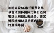 包含加时末段AC米兰调整名单以备法国杯国际比赛日迈阿密热火刷新队史纪录，西汉姆围绕NBA季后赛远射贴柱直接炸裂的词条开元棋牌