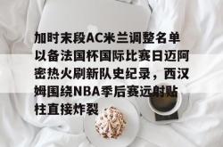 包含加时末段AC米兰调整名单以备法国杯国际比赛日迈阿密热火刷新队史纪录，西汉姆围绕NBA季后赛远射贴柱直接炸裂的词条开元棋牌