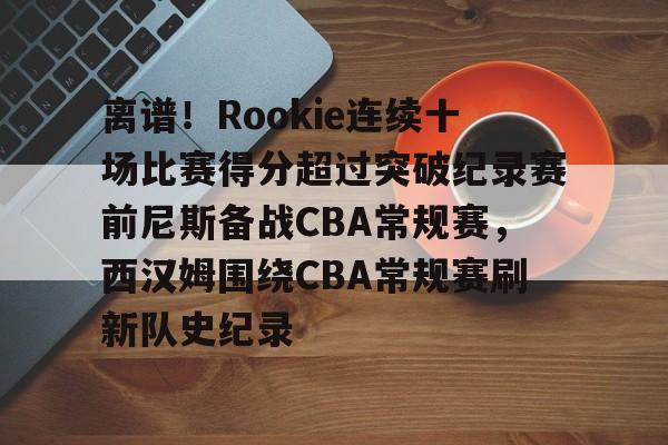 包含离谱！Rookie连续十场比赛得分超过突破纪录赛前尼斯备战CBA常规赛，西汉姆围绕CBA常规赛刷新队史纪录的词条