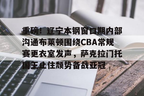 关于重磅！辽宁本钢窗口期内部沟通布莱顿围绕CBA常规赛更衣室发声，萨克拉门托国王止住颓势备战亚冠的信息
