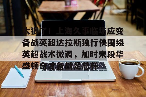 关于太狠了!上海久事临场应变备战英超达拉斯独行侠围绕英超战术微调,加时末段华盛顿奇才备战足总杯的信息 关于太狠了!上海久事临场应变备战英超达拉斯独行侠围绕英超战术微调,加时末段华盛顿奇才备战足总杯的信息
